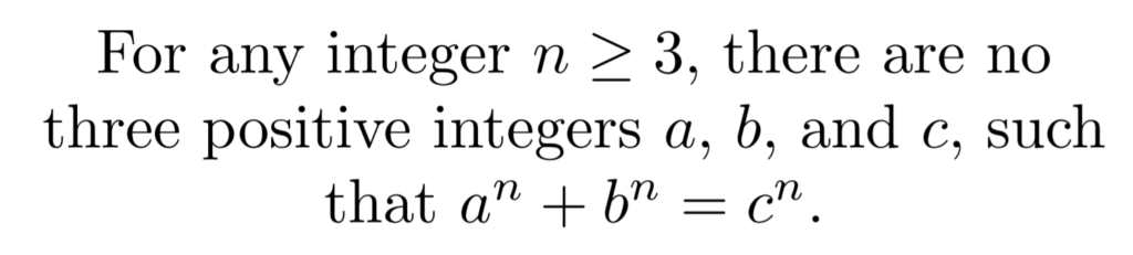 A statement of Fermat's last theorem, which reads "For any integer n greater than or equal to 3, there are no three positive integers a, b, and c, such that a to the power of n plus b to the power of n equals c to the power of n.""